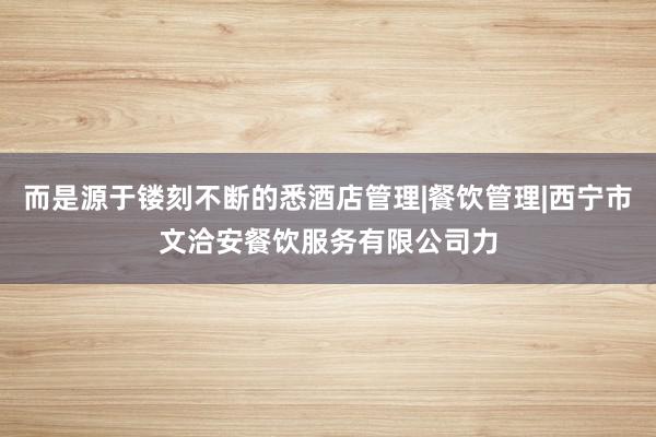 而是源于镂刻不断的悉酒店管理|餐饮管理|西宁市文洽安餐饮服务有限公司力